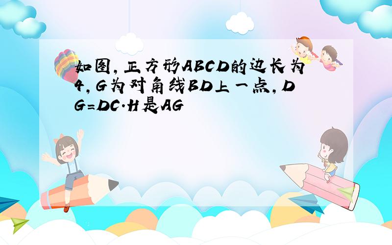 如图,正方形ABCD的边长为4,G为对角线BD上一点,DG=DC.H是AG