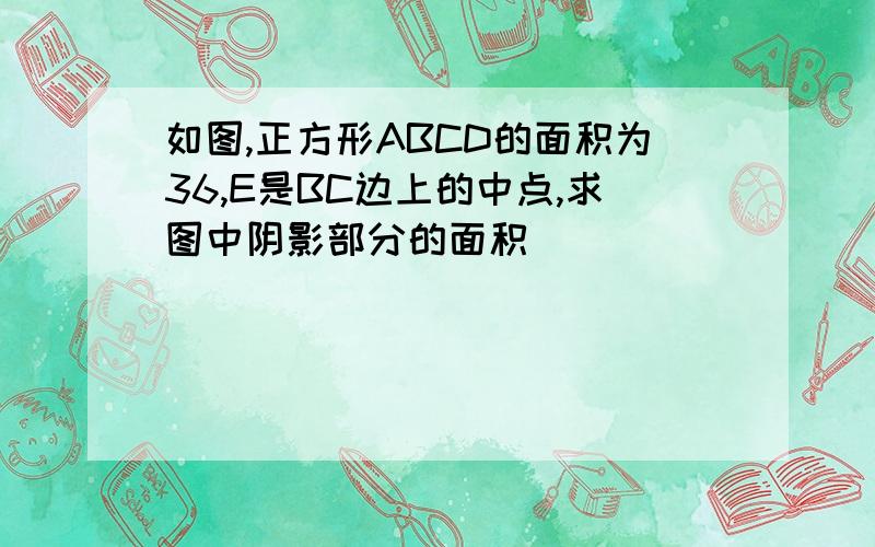 如图,正方形ABCD的面积为36,E是BC边上的中点,求图中阴影部分的面积