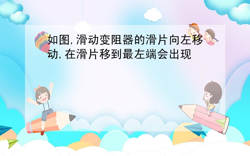 如图,滑动变阻器的滑片向左移动,在滑片移到最左端会出现