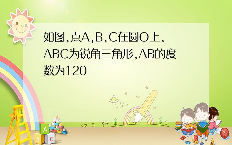 如图,点A,B,C在圆O上,ABC为锐角三角形,AB的度数为120