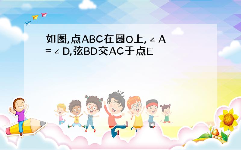 如图,点ABC在圆O上,∠A=∠D,弦BD交AC于点E