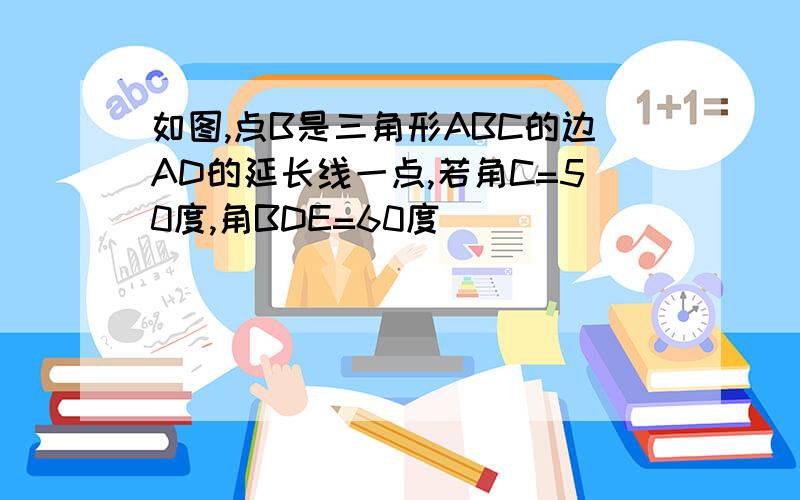 如图,点B是三角形ABC的边AD的延长线一点,若角C=50度,角BDE=60度