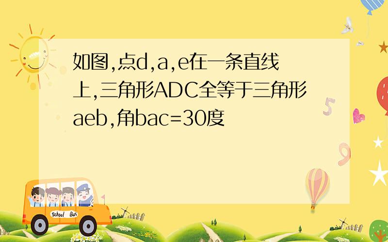 如图,点d,a,e在一条直线上,三角形ADC全等于三角形aeb,角bac=30度