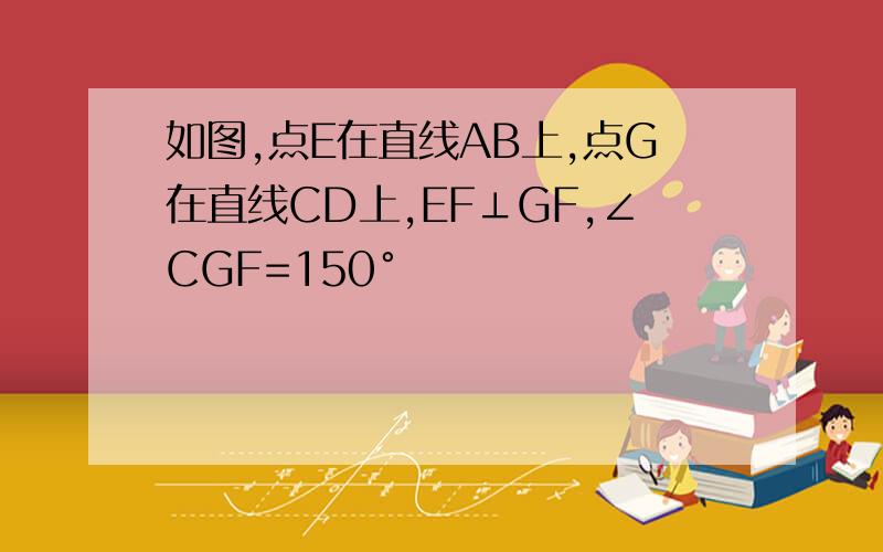 如图,点E在直线AB上,点G在直线CD上,EF⊥GF,∠CGF=150°