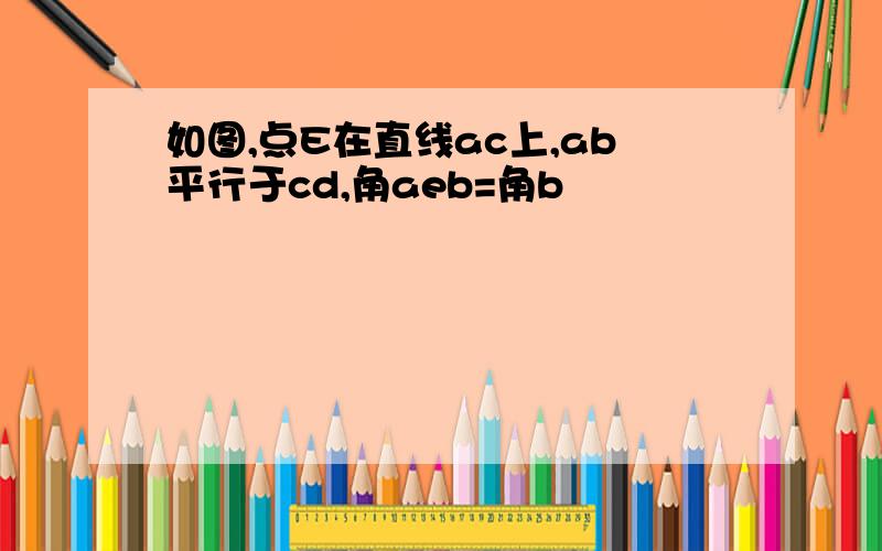 如图,点E在直线ac上,ab平行于cd,角aeb=角b