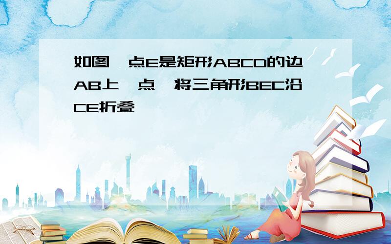 如图,点E是矩形ABCD的边AB上一点,将三角形BEC沿CE折叠