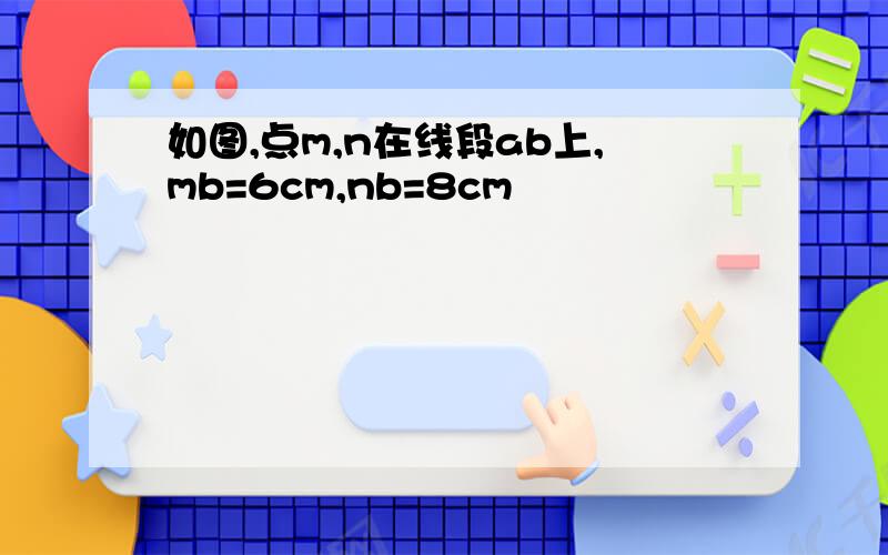 如图,点m,n在线段ab上,mb=6cm,nb=8cm