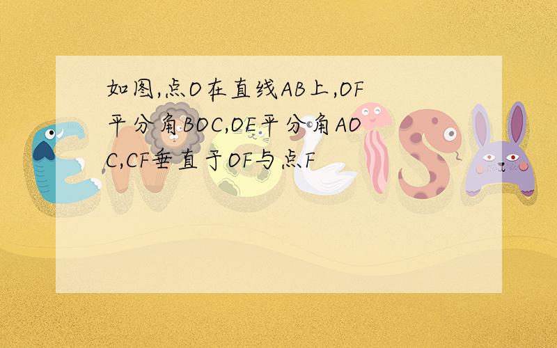 如图,点O在直线AB上,OF平分角BOC,OE平分角AOC,CF垂直于OF与点F