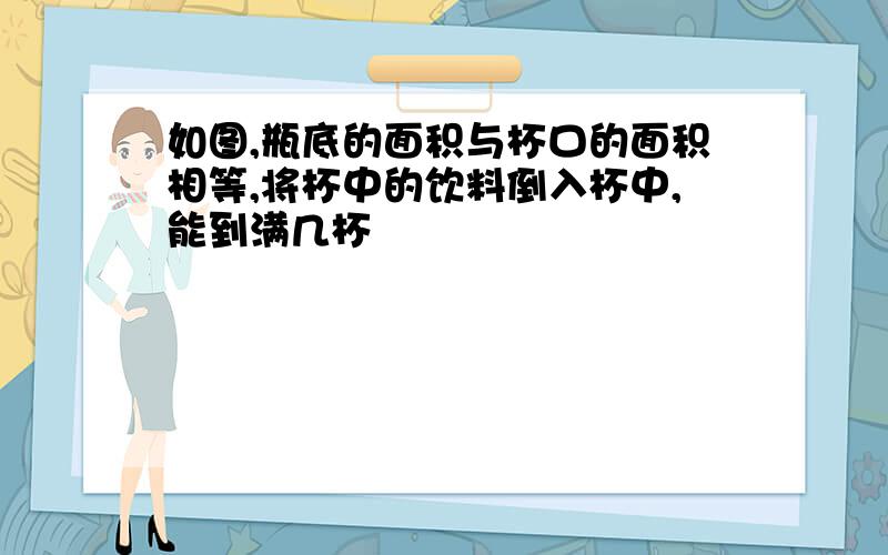 如图,瓶底的面积与杯口的面积相等,将杯中的饮料倒入杯中,能到满几杯