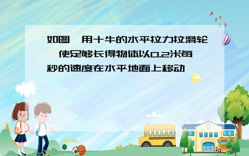 如图,用十牛的水平拉力拉滑轮,使足够长得物体以0.2米每秒的速度在水平地面上移动