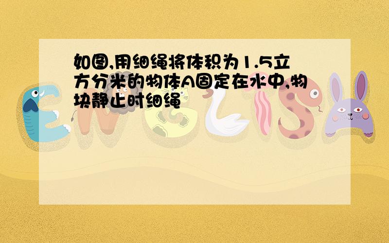 如图,用细绳将体积为1.5立方分米的物体A固定在水中,物块静止时细绳