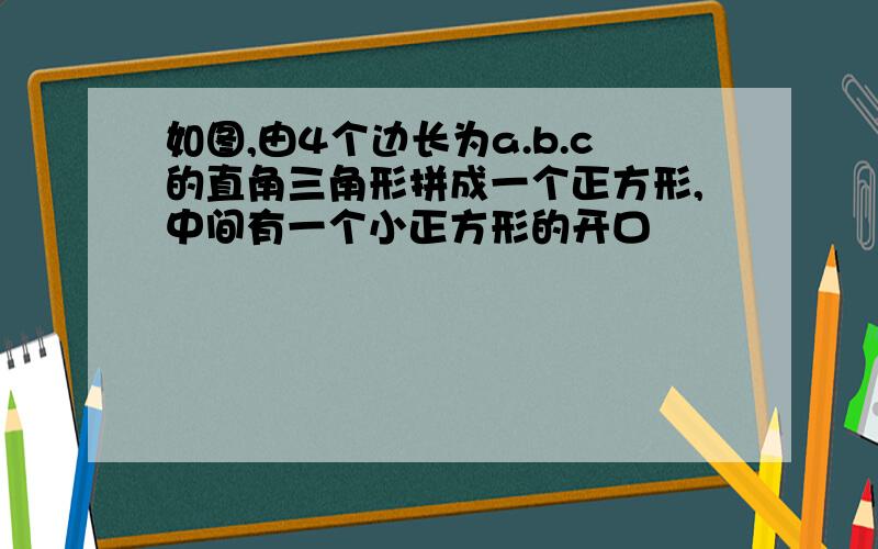 如图,由4个边长为a.b.c的直角三角形拼成一个正方形,中间有一个小正方形的开口