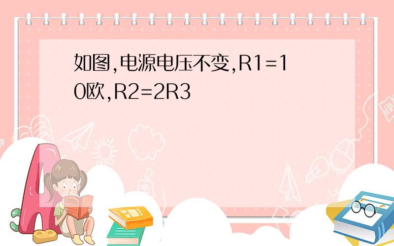 如图,电源电压不变,R1=10欧,R2=2R3