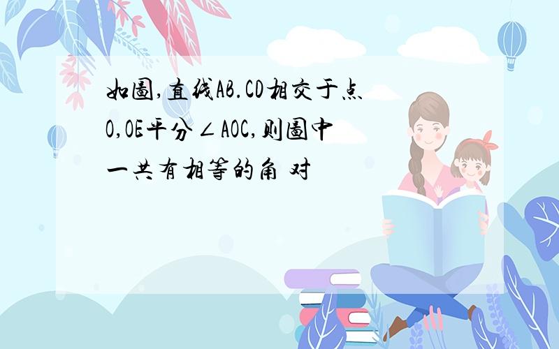 如图,直线AB.CD相交于点O,OE平分∠AOC,则图中一共有相等的角 对