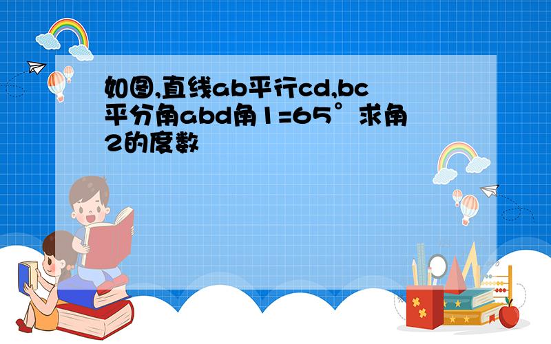 如图,直线ab平行cd,bc平分角abd角1=65°求角2的度数