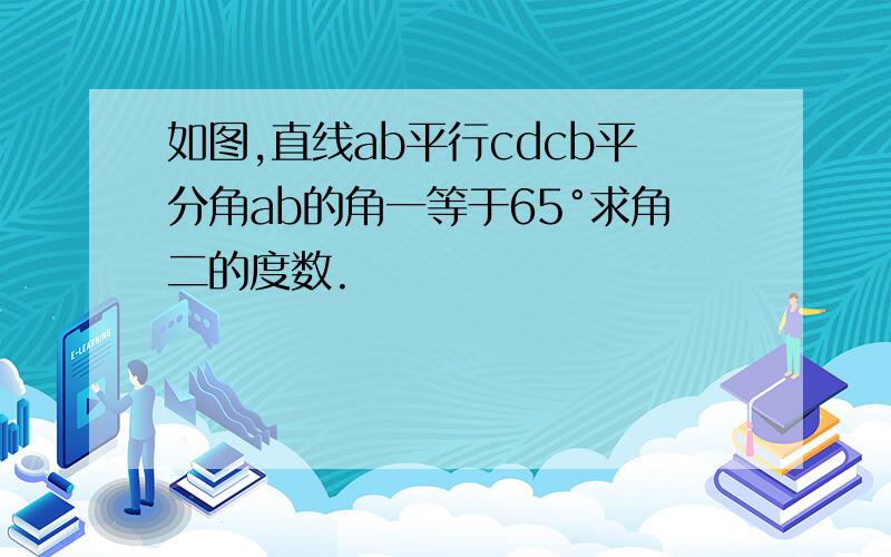 如图,直线ab平行cdcb平分角ab的角一等于65°求角二的度数.