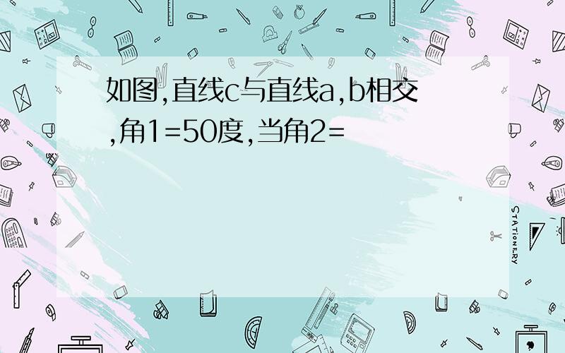 如图,直线c与直线a,b相交,角1=50度,当角2=