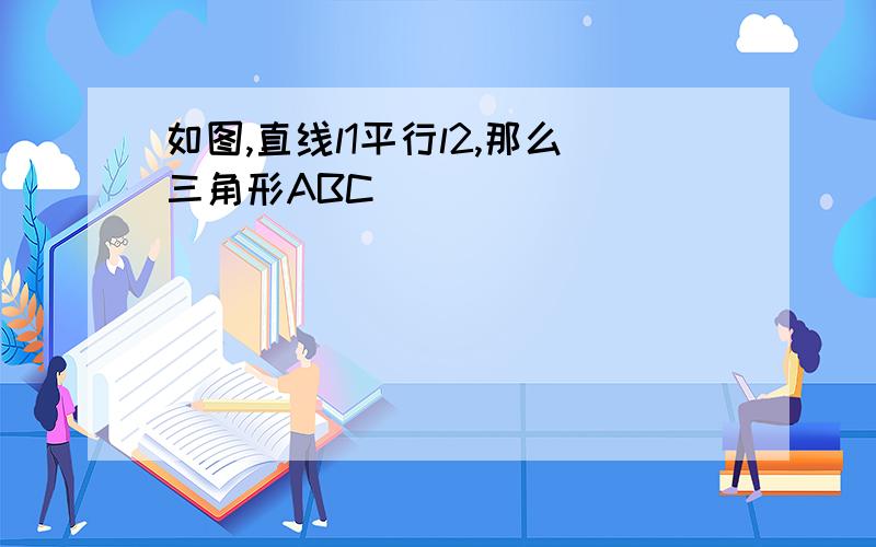 如图,直线l1平行l2,那么三角形ABC