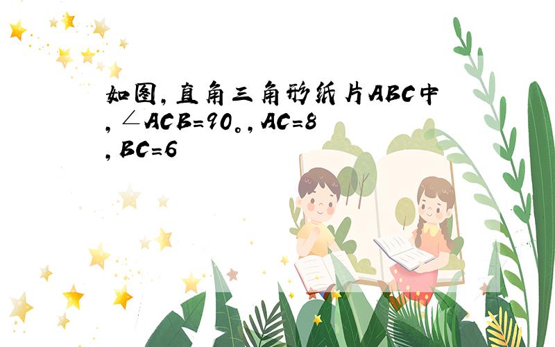 如图,直角三角形纸片ABC中,∠ACB=90°,AC=8,BC=6