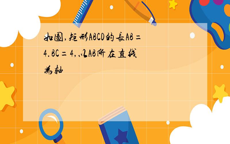 如图,矩形ABCD的长AB=4.BC=4,以AB所在直线为轴