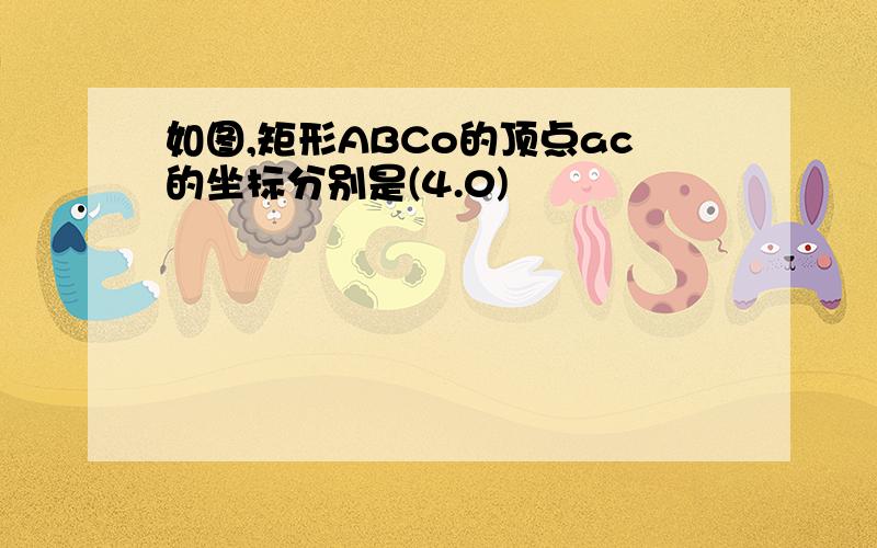 如图,矩形ABCo的顶点ac的坐标分别是(4.0)