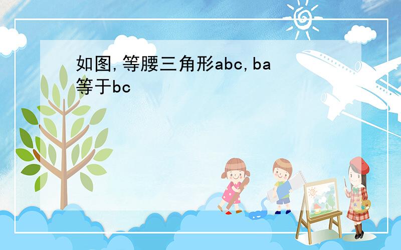 如图,等腰三角形abc,ba等于bc