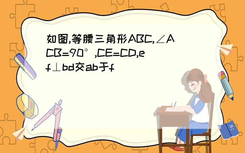 如图,等腰三角形ABC,∠ACB=90°,CE=CD,ef⊥bd交ab于f