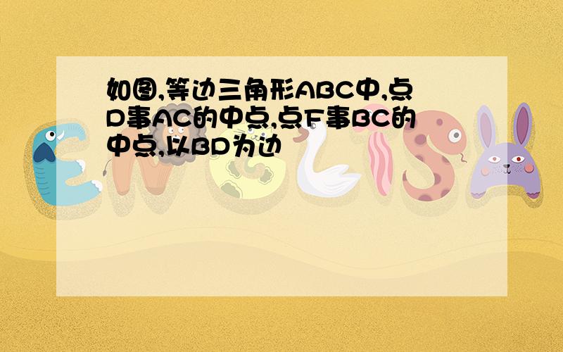 如图,等边三角形ABC中,点D事AC的中点,点F事BC的中点,以BD为边