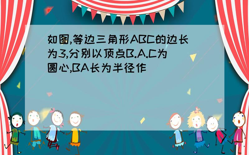 如图,等边三角形ABC的边长为3,分别以顶点B.A.C为圆心,BA长为半径作