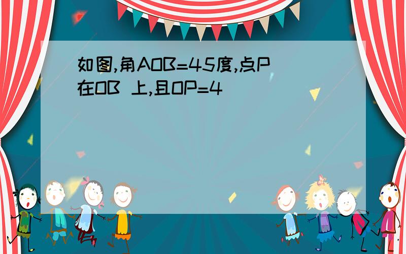 如图,角AOB=45度,点P在OB 上,且OP=4