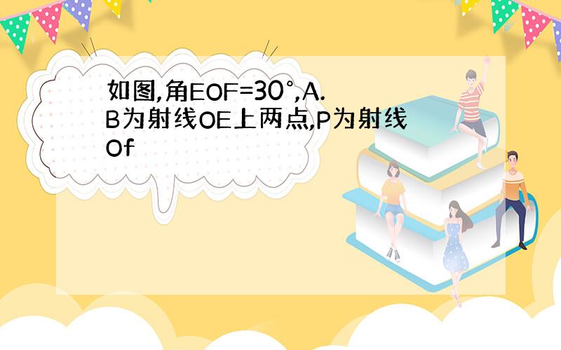 如图,角EOF=30°,A.B为射线OE上两点,P为射线Of