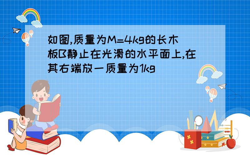 如图,质量为M=4kg的长木板B静止在光滑的水平面上,在其右端放一质量为1kg