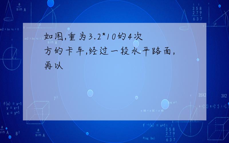 如图,重为3.2*10的4次方的卡车,经过一段水平路面,再以