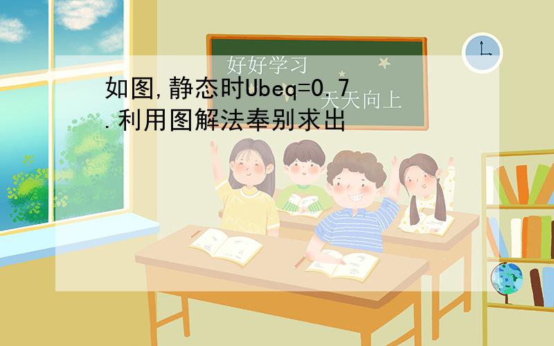 如图,静态时Ubeq=0.7.利用图解法奉别求出