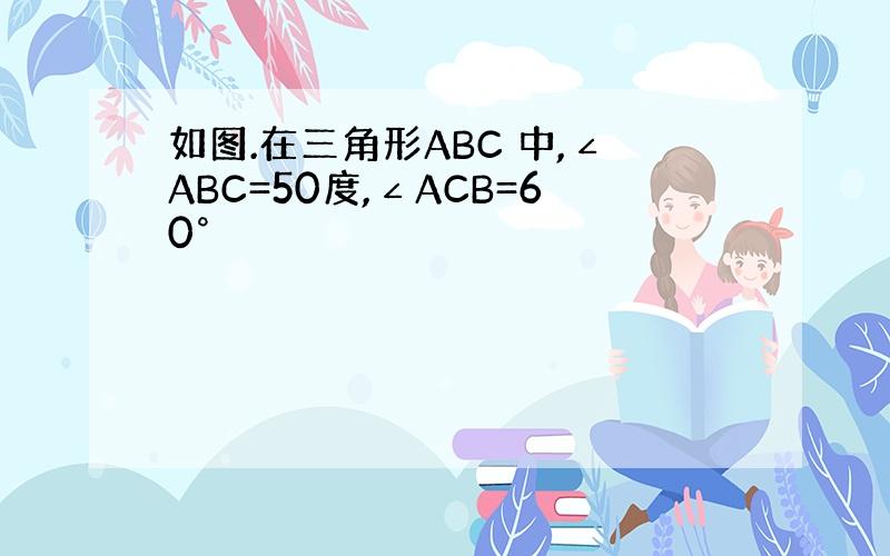 如图.在三角形ABC 中,∠ABC=50度,∠ACB=60°