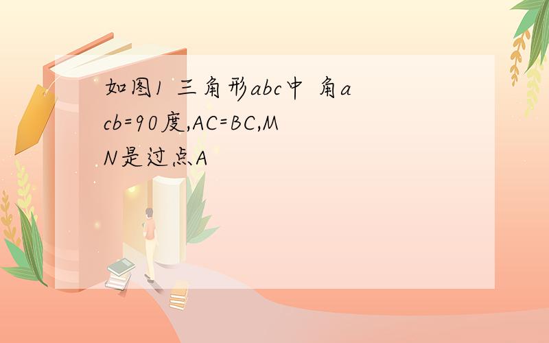 如图1 三角形abc中 角acb=90度,AC=BC,MN是过点A