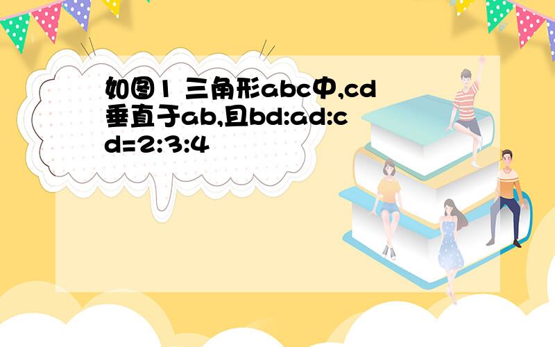 如图1 三角形abc中,cd垂直于ab,且bd:ad:cd=2:3:4