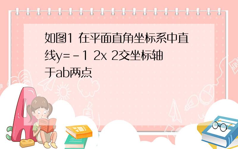 如图1 在平面直角坐标系中直线y=-1 2x 2交坐标轴于ab两点