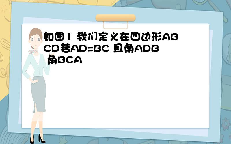 如图1 我们定义在四边形ABCD若AD=BC 且角ADB 角BCA