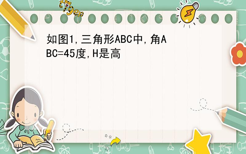 如图1,三角形ABC中,角ABC=45度,H是高