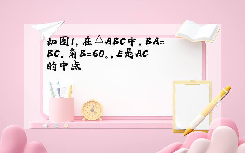 如图1,在△ABC中,BA=BC,角B=60°,E是AC的中点