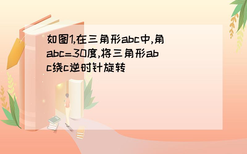 如图1,在三角形abc中,角abc=30度,将三角形abc绕c逆时针旋转