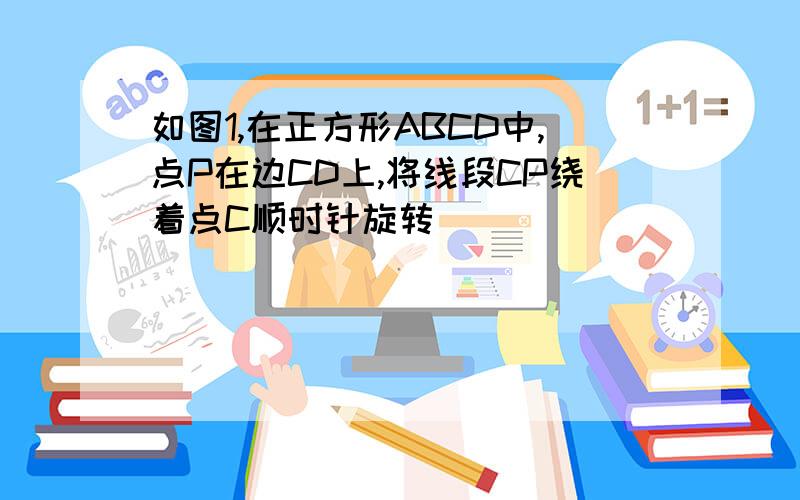 如图1,在正方形ABCD中,点P在边CD上,将线段CP绕着点C顺时针旋转