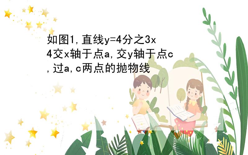 如图1,直线y=4分之3x 4交x轴于点a,交y轴于点c,过a,c两点的抛物线