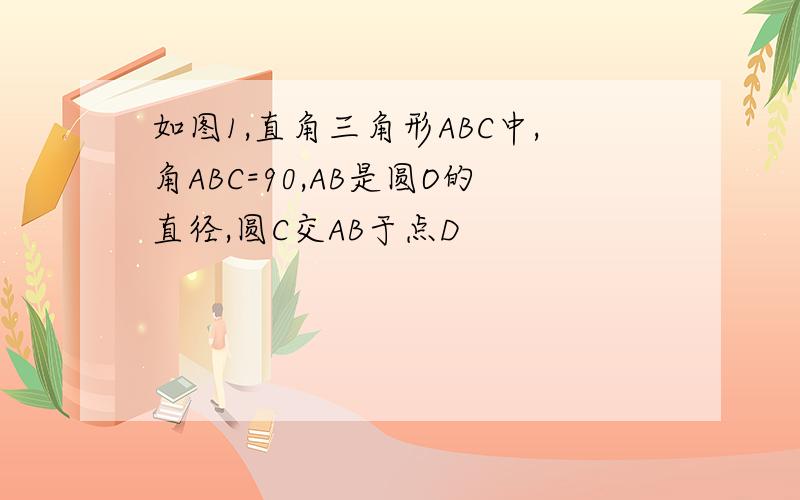 如图1,直角三角形ABC中,角ABC=90,AB是圆O的直径,圆C交AB于点D