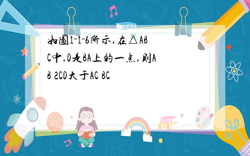 如图1-1-6所示,在△ABC中,D是BA上的一点,则AB 2CD大于AC BC