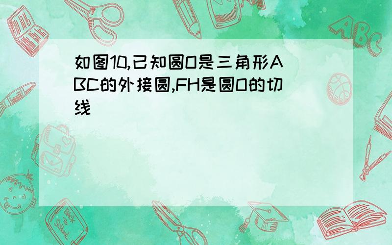 如图10,已知圆O是三角形ABC的外接圆,FH是圆O的切线