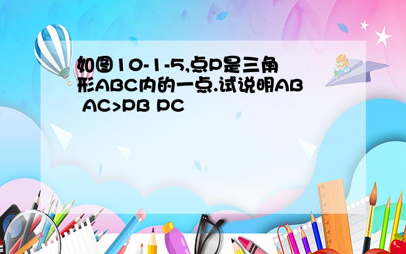 如图10-1-5,点P是三角形ABC内的一点.试说明AB AC>PB PC