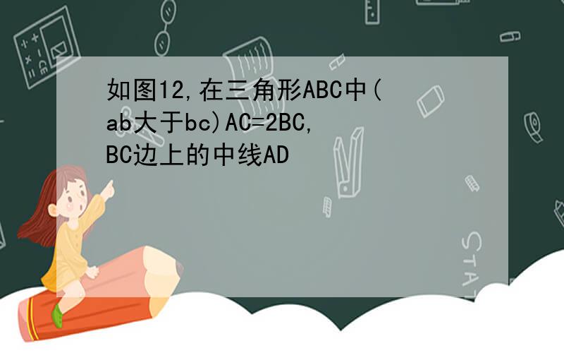 如图12,在三角形ABC中(ab大于bc)AC=2BC,BC边上的中线AD