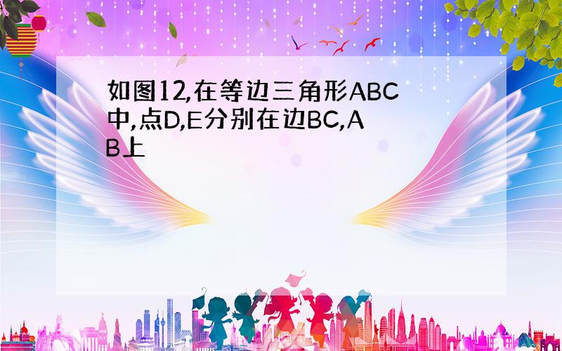 如图12,在等边三角形ABC中,点D,E分别在边BC,AB上